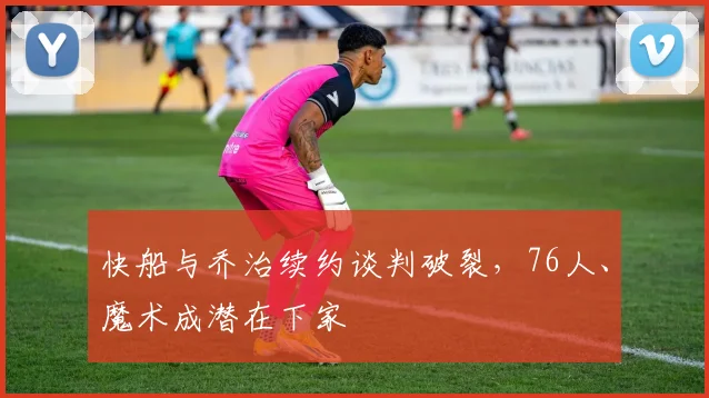 快船与乔治续约谈判破裂，76人、魔术成潜在下家