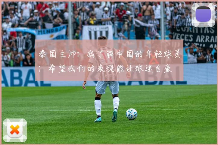 泰国主帅：我了解中国的年轻球员；希望我们的表现能让球迷自豪