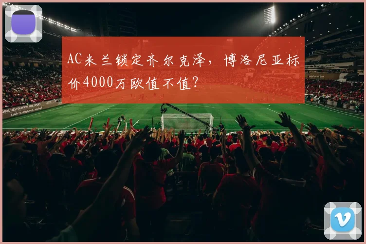 AC米兰锁定齐尔克泽,博洛尼亚标价4000万欧值不值?